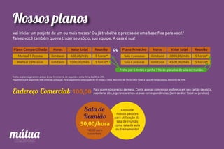 Nossos planos
Vai iniciar um projeto de um ou mais meses? Ou já trabalha e precisa de uma base ﬁxa para você?
Talvez você também queira trazer seu sócio, sua equipe. A casa é sua!
Plano Compartilhado Horas
Mensal 1 Pessoa ilimitado
Valor total
600,00/mês
Reunião
5 horas*
Mensal 2 Pessoas ilimitado 1000,00/mês 5 horas*
Plano Privativo Horas
Sala 4 pessoas ilimitado
Valor total
3000,00/mês
Reunião
5 horas*
Sala 6 pessoas ilimitado 4500,00/mês 5 horas*
ou
Feche por 6 meses e ganhe 7 horas gratuitas de sala de reunião.
Endereço Comercial: 100,00 Para quem não precisa de mesa. Conte apenas com nosso endereço em seu cartão de visita,
papelaria, site, e gerenciaremos as suas correspondências. (Sem caráter ﬁscal ou jurídico)
Todos os planos garantem acesso à casa livremente, de segunda a sexta-feira, das 8h às 20h.
Pagamento pré-pago todo mês antes da utilização. Para pagamento antecipado de 03 meses à vista, desconto de 5% no valor total e para 06 meses à vista, desconto de 10%.
Sala de
Reunião
50,00/hora
*40,00 para
coworkers
Consulte
nossos pacotes
para utilização da
sala de reunião
como sala de aula
ou treinamento!
 