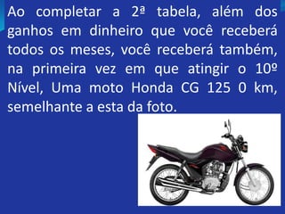 Ao completar a 2ª tabela, além dos
ganhos em dinheiro que você receberá
todos os meses, você receberá também,
na primeira vez em que atingir o 10º
Nível, Uma moto Honda CG 125 0 km,
semelhante a esta da foto.
 