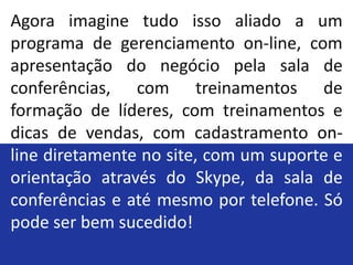Agora imagine tudo isso aliado a um
programa de gerenciamento on-line, com
apresentação do negócio pela sala de
conferências, com treinamentos de
formação de líderes, com treinamentos e
dicas de vendas, com cadastramento on-
line diretamente no site, com um suporte e
orientação através do Skype, da sala de
conferências e até mesmo por telefone. Só
pode ser bem sucedido!
 