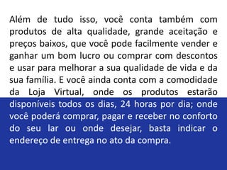 Além de tudo isso, você conta também com
produtos de alta qualidade, grande aceitação e
preços baixos, que você pode facilmente vender e
ganhar um bom lucro ou comprar com descontos
e usar para melhorar a sua qualidade de vida e da
sua família. E você ainda conta com a comodidade
da Loja Virtual, onde os produtos estarão
disponíveis todos os dias, 24 horas por dia; onde
você poderá comprar, pagar e receber no conforto
do seu lar ou onde desejar, basta indicar o
endereço de entrega no ato da compra.
 