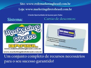 Site: www.redemarketingbrasil.com.br
       Loja: www.marketingdiretobrasil.com.br
             Criando Oportunidade de Sucesso para Todos

 Sistema:                       Cartão de descontos:




Um conjunto completo de recursos necessários
para o seu sucesso garantido!
 