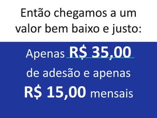 Então chegamos a um
valor bem baixo e justo:
 Apenas R$ 35,00
 de adesão e apenas
 R$ 15,00 mensais
 