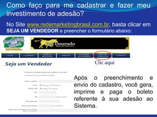 Como faço para me cadastrar e fazer meu
investimento de adesão?
No Site www.redemarketingbrasil.com.br, basta clicar em
SEJA UM VENDEDOR e preencher o formulário abaixo:




                                  Clic aqui

                          Após o preenchimento e
                          envio do cadastro, você gera,
                          imprime e paga o boleto
                          referente à sua adesão ao
                          Sistema.
 