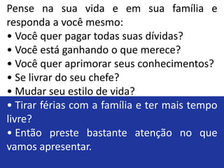 Pense na sua vida e em sua família e
responda a você mesmo:
• Você quer pagar todas suas dívidas?
• Você está ganhando o que merece?
• Você quer aprimorar seus conhecimentos?
• Se livrar do seu chefe?
• Mudar seu estilo de vida?
• Tirar férias com a família e ter mais tempo
livre?
• Então preste bastante atenção no que
vamos apresentar.
 
