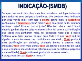 INDICAÇÃO-(SMDB)
Sempre que você descobre uma boa novidade, vai logo indicando
para todos os seus amigos e familiares. Um produto novo indicado
por você vende mais, com isso o Lojista ganha mais, o Atacadista
ganha mais, o Fabricante ganha mais e Você não ganha nada, nenhum
centavo, certo? Errado! Isso é justo? Não isso não é justo! Você
deveria ganhar alguma coisa também; afinal foi com a sua indicação
que todos eles ganharam mais. Foi pensando nisso que o nosso
Sistema veio fazer justiça, porque aqui toda vez que Você indicar
alguém e este tornar-se um participante associado, Você ganhará
uma gratificação em dinheiro, chamado Bônus e quanto mais
indicados Você tiver, mais Bônus Você vai ganhar e o melhor de tudo
é que enquanto seus indicados estiverem ativos no sistema (pagando
a mensalidade), Você continuará ganhando todos os meses.
E aí, quantas pessoas Você vai indicar?
 