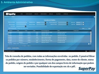 Tela de consulta de pedidos, com todas as informações envolvidas  no pedido. E possível filtrar os pedidos por número, estabelecimento, forma de pagamento, data, nome do cliente, status do pedido, origem do pedido e por qualquer um dos campos livres de informação que podem ser enviados. Possibilidade de exportação em xls e pdf.. 