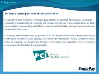 Ambiente seguro para suas Transações Online O SuperPay utiliza modernas tecnologias para garantir a segurança de todas suas transações.  Contando com certificado de segurança SSL em seus servidores e criptografia de todos os dados armazenadas em nossos Bancos de Dados, a estrutura do SuperPay assegura a proteção de suas informações financeiras.  O Gateway está alinhado com os padrões PCI-DSS, conjunto de Normas Internacionais que estabelecem as diretrizes para operação de sistemas de Pagamentos Online, atendendo assim a todos os requisitos de Arquitetura, Políticas e Procedimentos necessários para o trânsito e armazenamento dos dados de sua transação.  