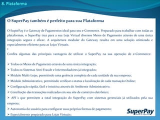 O SuperPay também é perfeito para sua Plataforma O SuperPay é o Gateway de Pagamentos ideal para seu e-Commerce. Preparado para trabalhar com todas as plataformas, o SuperPay traz para a sua Loja Virtual diversos Meios de Pagamento através de uma única integração segura e eficaz. A arquitetura modular do Gateway resulta em uma solução otimizada e especialmente eficiente para as Lojas Virtuais.  Confira algumas das principais vantagens de utilizar o SuperPay na sua operação de e-Commerce:    Todos os Meios de Pagamento através de uma única integração; Todos os Sistemas Anti-Fraude e Intermediadores já integrados; Módulo Multi-Lojas, permitindo uma gerência completa de cada unidade da sua empresa; Módulo Administrativo, permitindo verificar o status e localização de cada transação Online; Configuração rápida, fácil e intuitiva através do Ambiente Administrativo; Conciliação das transações realizadas em seu site de comércio eletrônico; API´s que permitem a total integração do SuperPay com sistemas gerenciais já utilizados pela sua empresa; Autonomia do usuário para configurar suas próprias formas de pagamento; Especialmente preparado para Lojas Virtuais;  