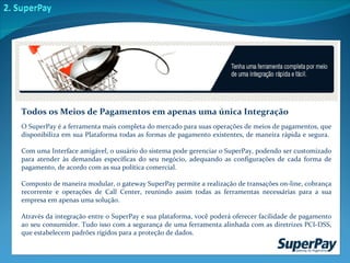 O SuperPay é a ferramenta mais completa do mercado para suas operações de meios de pagamentos, que disponibiliza em sua Plataforma todas as formas de pagamento existentes, de maneira rápida e segura.  Com uma Interface amigável, o usuário do sistema pode gerenciar o SuperPay, podendo ser customizado para atender às demandas específicas do seu negócio, adequando as configurações de cada forma de pagamento, de acordo com as sua política comercial. Composto de maneira modular, o gateway SuperPay permite a realização de transações on-line, cobrança recorrente e operações de Call Center, reunindo assim todas as ferramentas necessárias para a sua empresa em apenas uma solução.  Através da integração entre o SuperPay e sua plataforma, você poderá oferecer facilidade de pagamento ao seu consumidor. Tudo isso com a segurança de uma ferramenta alinhada com as diretrizes PCI-DSS, que estabelecem padrões rígidos para a proteção de dados.  Todos os Meios de Pagamentos em apenas uma única Integração 