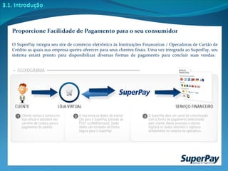 Proporcione Facilidade de Pagamento para o seu consumidor O SuperPay integra seu site de comércio eletrônico às Instituições Financeiras / Operadoras de Cartão de Crédito as quais sua empresa queira oferecer para seus clientes finais. Uma vez integrada ao SuperPay, seu sistema estará pronto para disponibilizar diversas formas de pagamento para concluir suas vendas.  