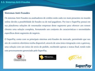 Os sistemas Anti-Fraudes ou analisadores de crédito estão cada vez mais presentes no mundo online devido a possibilidade de fraudes ou de mal pagadores. Por isso o SuperPay possui em sua plataforma soluções de renomadas empresas deste segmento para oferecer aos nossos clientes uma solução completa, formatando um conjunto de características e necessidades específicas deste segmento de negócio. O SuperPay conta com os principais sistemas anti-fraudes do mercado, permitindo que seu site de comércio eletrônico tenha disponível, através de uma única integração com o gateway, uma solução com um único de envio de pedido, recebendo apenas o status final, tendo todo este processamento gerenciado pelo SuperPay. Sistemas Anti-Fraudes 