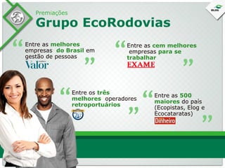 Premiações

Grupo EcoRodovias

Entre os três
melhores operadores
retroportuários

“

Entre as 500
maiores do país
(Ecopistas, Elog e
Ecocataratas)

“

“

“

“

“

Entre as cem melhores
empresas para se
trabalhar

“

“

Entre as melhores
empresas do Brasil em
gestão de pessoas

 