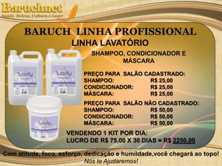 BARUCH LINHA PROFISSIONAL 
LINHA LAVATÓRIO 
SHAMPOO, CONDICIONADOR E 
MÁSCARA 
PREÇO PARA SALÃO CADASTRADO: 
SHAMPOO: R$ 25,00 
CONDICIONADOR: R$ 25,00 
MÁSCARA: R$ 25,00 
PREÇO PARA SALÃO NÃO CADASTRADO: 
SHAMPOO: R$ 50,00 
CONDICIONADOR: R$ 50,00 
MÁSCARA: R$ 50,00 
VENDENDO 1 KIT POR DIA: 
LUCRO DE R$ 75,00 X 30 DIAS = R$ 2250,00 
Com atitude, foco, esforço, dedicação e humildade,você chegará ao topo! 
Nós te Ajudaremos! 
 