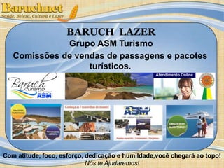 BARUCH LAZER 
Grupo ASM Turismo 
Comissões de vendas de passagens e pacotes 
turísticos. 
Com atitude, foco, esforço, dedicação e humildade,você chegará ao topo! 
Nós te Ajudaremos! 
 