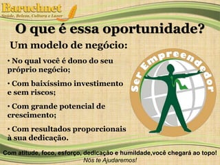 O que é essa oportunidade? 
Um modelo de negócio: 
• No qual você é dono do seu 
próprio negócio; 
• Com baixíssimo investimento 
e sem riscos; 
• Com grande potencial de 
crescimento; 
• Com resultados proporcionais 
à sua dedicação. 
Com atitude, foco, esforço, dedicação e humildade,você chegará ao topo! 
Nós te Ajudaremos! 
 