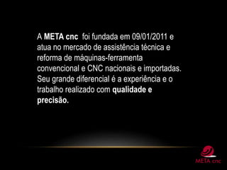 A META cnc foi fundada em 09/01/2011 e
atua no mercado de assistência técnica e
reforma de máquinas-ferramenta
convencional e CNC nacionais e importadas.
Seu grande diferencial é a experiência e o
trabalho realizado com qualidade e
precisão.
 