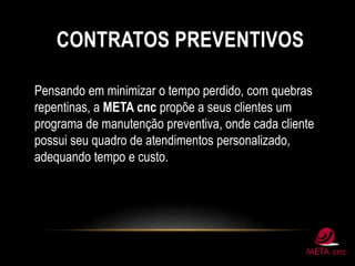 CONTRATOS PREVENTIVOS
Pensando em minimizar o tempo perdido, com quebras
repentinas, a META cnc propõe a seus clientes um
programa de manutenção preventiva, onde cada cliente
possui seu quadro de atendimentos personalizado,
adequando tempo e custo.
 