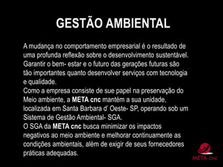 GESTÃO AMBIENTAL
A mudança no comportamento empresarial é o resultado de
uma profunda reflexão sobre o desenvolvimento sustentável.
Garantir o bem- estar e o futuro das gerações futuras são
tão importantes quanto desenvolver serviços com tecnologia
e qualidade.
Como a empresa consiste de sue papel na preservação do
Meio ambiente, a META cnc mantém a sua unidade,
localizada em Santa Barbara d’ Oeste- SP, operando sob um
Sistema de Gestão Ambiental- SGA.
O SGA da META cnc busca minimizar os impactos
negativos ao meio ambiente e melhorar continuamente as
condições ambientais, além de exigir de seus fornecedores
práticas adequadas.
 