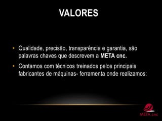 VALORES
• Qualidade, precisão, transparência e garantia, são
palavras chaves que descrevem a META cnc.
• Contamos com técnicos treinados pelos principais
fabricantes de máquinas- ferramenta onde realizamos:
 