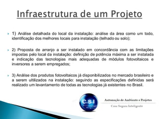  1) Análise detalhada do local da instalação: análise da área como um todo,
identificação dos melhores locais para instalação (telhado ou solo);
 2) Proposta de arranjo a ser instalado em concordância com as limitações
impostas pelo local da instalação: definição de potência máxima a ser instalada
e indicação das tecnologias mais adequadas de módulos fotovoltaicos e
inversores a serem empregados;
 3) Análise dos produtos fotovoltaicos já disponibilizados no mercado brasileiro e
a serem ultilizados na instalação: seguindo as especificações definidas será
realizado um levantamento de todas as tecnologias já existentes no Brasil.
 