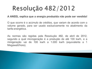 A ANEEL explica que a energia produzida não pode ser vendida!
O que ocorre é o acúmulo de créditos, que variam de acordo com o
volume gerado, para ser usado exclusivamente no abatimento da
tarifa energética.
As normas são regidas pela Resolução 482, de abril de 2012,
segundo a qual microgeração é a produção de até 100 kw/h, e a
minigeração vai de 100 kw/h a 1.000 kw/h (equivalente a 1
Megawatt/hora).
 