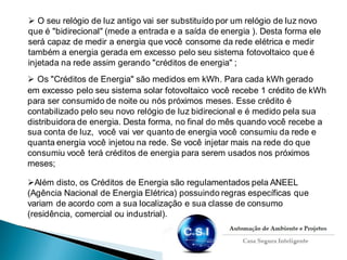  O seu relógio de luz antigo vai ser substituído por um relógio de luz novo
que é "bidirecional" (mede a entrada e a saída de energia ). Desta forma ele
será capaz de medir a energia que você consome da rede elétrica e medir
também a energia gerada em excesso pelo seu sistema fotovoltaico que é
injetada na rede assim gerando "créditos de energia" ;
 Os "Créditos de Energia" são medidos em kWh. Para cada kWh gerado
em excesso pelo seu sistema solar fotovoltaico você recebe 1 crédito de kWh
para ser consumido de noite ou nós próximos meses. Esse crédito é
contabilizado pelo seu novo relógio de luz bidirecional e é medido pela sua
distribuidora de energia. Desta forma, no final do mês quando você recebe a
sua conta de luz, você vai ver quanto de energia você consumiu da rede e
quanta energia você injetou na rede. Se você injetar mais na rede do que
consumiu você terá créditos de energia para serem usados nos próximos
meses;
Além disto, os Créditos de Energia são regulamentados pela ANEEL
(Agência Nacional de Energia Elétrica) possuindo regras específicas que
variam de acordo com a sua localização e sua classe de consumo
(residência, comercial ou industrial).
 