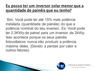Eu posso ter um inversor solar menor que a
quantidade de painéis que eu tenho?
Sim. Você pode ter até 15% mais potência
instalada (quantidade de painéis) do que a
potência nominal do seu inversor. Ex: Você pode
ter 2.3KWp de painel para um inversor de 2kWp.
Isso acontece porque os seus painéis
fotovoltaicos nunca irão produzir a potência
máxima deles. (Devido a perdas por calor e
outros fatores)
 