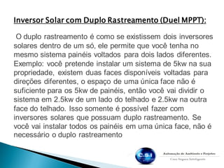 Inversor Solar com Duplo Rastreamento (Duel MPPT):
O duplo rastreamento é como se existissem dois inversores
solares dentro de um só, ele permite que você tenha no
mesmo sistema painéis voltados para dois lados diferentes.
Exemplo: você pretende instalar um sistema de 5kw na sua
propriedade, existem duas faces disponíveis voltadas para
direções diferentes, o espaço de uma única face não é
suficiente para os 5kw de painéis, então você vai dividir o
sistema em 2.5kw de um lado do telhado e 2.5kw na outra
face do telhado. Isso somente é possível fazer com
inversores solares que possuam duplo rastreamento. Se
você vai instalar todos os painéis em uma única face, não é
necessário o duplo rastreamento
 