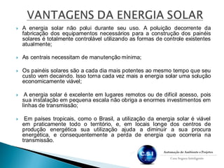  A energia solar não polui durante seu uso. A poluição decorrente da
fabricação dos equipamentos necessários para a construção dos painéis
solares é totalmente controlável utilizando as formas de controle existentes
atualmente;
 As centrais necessitam de manutenção mínima;
 Os painéis solares são a cada dia mais potentes ao mesmo tempo que seu
custo vem decaindo. Isso torna cada vez mais a energia solar uma solução
economicamente viável;
 A energia solar é excelente em lugares remotos ou de difícil acesso, pois
sua instalação em pequena escala não obriga a enormes investimentos em
linhas de transmissão;
 Em países tropicais, como o Brasil, a utilização da energia solar é viável
em praticamente todo o território, e, em locais longe dos centros de
produção energética sua utilização ajuda a diminuir a sua procura
energética, e consequentemente a perda de energia que ocorreria na
transmissão.
 
