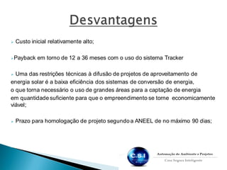  Custo inicial relativamente alto;
Payback em torno de 12 a 36 meses com o uso do sistema Tracker
 Uma das restrições técnicas à difusão de projetos de aproveitamento de
energia solar é a baixa eficiência dos sistemas de conversão de energia,
o que torna necessário o uso de grandes áreas para a captação de energia
em quantidade suficiente para que o empreendimento se torne economicamente
viável;
 Prazo para homologação de projeto segundo a ANEEL de no máximo 90 dias;
 