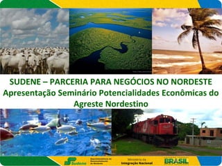 SUDENE – PARCERIA PARA NEGÓCIOS NO NORDESTE
Apresentação Seminário Potencialidades Econômicas do
Agreste Nordestino
 