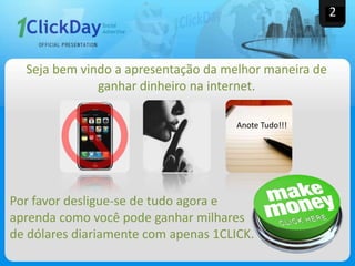 2
Anote Tudo!!!
Por favor desligue-se de tudo agora e
aprenda como você pode ganhar milhares
de dólares diariamente com apenas 1CLICK.
Seja bem vindo a apresentação da melhor maneira de
ganhar dinheiro na internet.
 