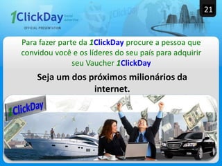 Seja um dos próximos milionários da
internet.
Para fazer parte da 1ClickDay procure a pessoa que
convidou você e os líderes do seu país para adquirir
seu Vaucher 1ClickDay
THE BEST OR NOTHING
21
 
