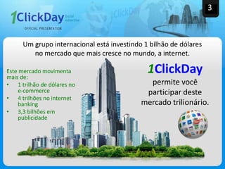 Este mercado movimenta
mais de:
• 1 trilhão de dólares no
e-commerce
• 4 trilhões no internet
banking
• 3,3 bilhões em
publicidade
Um grupo internacional está investindo 1 bilhão de dólares
no mercado que mais cresce no mundo, a internet.
1ClickDay
permite você
participar deste
mercado trilionário.
3
 
