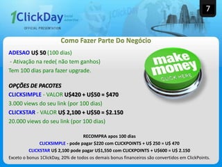 ADESAO U$ 50 (100 dias)
- Ativação na rede( não tem ganhos)
Tem 100 dias para fazer upgrade.
OPÇÕES DE PACOTES
CLICKSIMPLE - VALOR U$420 + U$50 = $470
3.000 views do seu link (por 100 dias)
CLICKSTAR - VALOR U$ 2,100 + U$50 = $2.150
20.000 views do seu link (por 100 dias)
RECOMPRA apos 100 dias
CLICKSIMPLE - pode pagar $220 com CLICKPOINTS + U$ 250 = U$ 470
CLICKSTAR U$ 2,100 pode pagar U$1,550 com CLICKPOINTS + U$600 = U$ 2.150
Exceto o bonus 1ClickDay, 20% de todos os demais bonus financeiros são convertidos em ClickPoints.
7
Como Fazer Parte Do Negócio
 