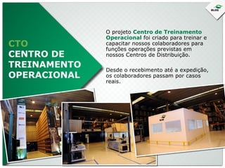 CTO
CENTRO DE
TREINAMENTO
OPERACIONAL

O projeto Centro de Treinamento
Operacional foi criado para treinar e
capacitar nossos colaboradores para
funções operações previstas em
nossos Centros de Distribuição.
Desde o recebimento até a expedição,
os colaboradores passam por casos
reais.

 
