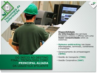 T
In ec
fo no
rm lo
a ç gi a
ão d
a

Disponibilidade
de informações dos serviços
prestados (online e offline) com uma
maior conectividade entre os
sistemas:
• Sistema webtracking nas áreas
alfandegadas, terminais, contêineres
e fronteiras
• Gerenciamento de armazenagem
(WMS)

DO INÍCIO AO DESTINO
FINAL, TECNOLOGIA COMO
PRINCIPAL ALIADA
DA LOGÍSTICA EFICIENTE

• Gestão do transporte (TMS)
• Gestão Corporativa (SAP)

 