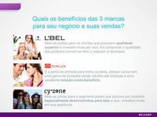 Quais os benefícios das 3 marcas
     para seu negócio e suas vendas?

         Abre as portas para os clientes que procuram qualidade
         superior e investem mais por isso. Ao comprovar a qualidade
         dos produtos tornam-se fiéis e realizam a recompra.




         É a porta de entrada para todos os lares, porque conta com
         uma gama de produtos desde adultos até crianças e uma
         excelente relação custo-benefício.



         Abre as portas para o segmento jovem que procura por produtos
         especialmente desenvolvidos para eles e que investem muito
         em sua aparência.

10                                                                       10
 
