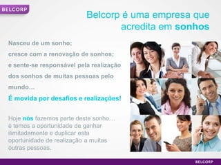 Belcorp é uma empresa que
                                     acredita em sonhos
    Nasceu de um sonho;
    cresce com a renovação de sonhos;
    e sente-se responsável pela realização
    dos sonhos de muitas pessoas pelo
    mundo…
    É movida por desafios e realizações!


    Hoje nós fazemos parte deste sonho…
    e temos a oportunidade de ganhar
    ilimitadamente e duplicar esta
    oportunidade de realização a muitas
    outras pessoas.

1                                                         1
 