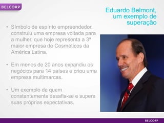 Eduardo Belmont,
                                              um exemplo de
                                                  superação
    • Símbolo de espírito empreendedor,
      construiu uma empresa voltada para
      a mulher, que hoje representa a 3ª
      maior empresa de Cosméticos da
      América Latina.

    • Em menos de 20 anos expandiu os
      negócios para 14 países e criou uma
      empresa multimarcas.

    • Um exemplo de quem
      constantemente desafia-se e supera
      suas próprias expectativas.


3                                                              3
 