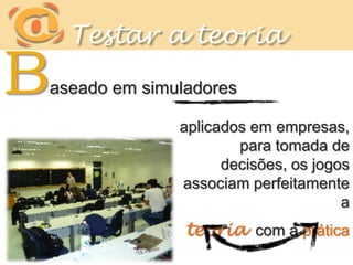 Testar a teoriaBaseado em simuladoresaplicados em empresas, para tomada de decisões, os jogos associam perfeitamente a teoria  com a prática