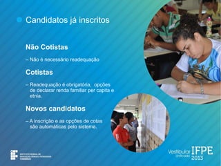 Candidatos já inscritos


Não Cotistas
– Não é necessário readequação

Cotistas
– Readequação é obrigatória, opções
  de declarar renda familiar per capita e
  etnia.

Novos candidatos
– A inscrição e as opções de cotas
  são automáticas pelo sistema.
 