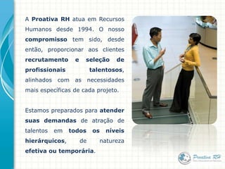A Proativa RH atua em Recursos Humanos desde 1994. O nossocompromisso tem sido, desde então,proporcionar aos clientes recrutamento e seleção de profissionais talentosos, alinhados com as necessidades mais específicas de cada projeto.Estamos preparados para atender suas demandas de atração de talentos em todos os níveis hierárquicos, de natureza efetiva ou temporária.