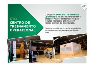 CTO
CENTRO DE
TREINAMENTO
OPERACIONAL
O projeto Centro de Treinamento
Operacional foi criado para treinar e
capacitar nossos colaboradores para
funções operações previstas em
nossos Centros de Distribuição.
Desde o recebimento até a expedição,
os colaboradores passam por casos
reais.reais.
 