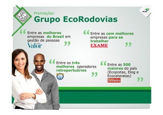 Premiações
Grupo EcoRodovias
Entre as melhores
empresas do Brasil em
gestão de pessoas“ “ Entre as cem melhores
empresas para se
trabalhar“ “
“Entre os três
melhores operadores
retroportuários“ “ Entre as 500
maiores do país
(Ecopistas, Elog e
Ecocataratas)
“ “
 