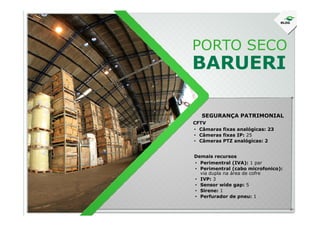 PORTO SECO
BARUERI
SEGURANÇA PATRIMONIAL
• Câmaras fixas analógicas: 23
• Câmeras fixas IP: 25
• Câmeras PTZ analógicas: 2
CFTV
• Perimentral (IVA): 1 par
• Perimentral (cabo microfonico):
via dupla na área de cofre
• IVP: 3
• Sensor wide gap: 5
• Sirene: 1
• Perfurador de pneu: 1
Demais recursos
SEGURANÇA PATRIMONIAL
 