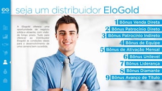 seja um distribuidor EloGold 
A Elogold oferece uma 
oportunidade de negócio 
sólida e atraente, com visão 
de longo prazo. Tudo para 
oferecer ao Distribuidor 
Elogold as condições ideais 
para o desenvolvimento de 
uma carreira bem sucedida. 
Bônus Venda Direta 
1 
Bônus Patrocínio Direto 
Bônus Patrocínio Indireto 
Bônus de Equipe 
Bônus de Ativação Mensal 
Bônus Unilevel 
Bônus Liderança 
Bônus Diamante 
Bônus Avanço de Título 
2 
3 
4 
5 
6 
7 
8 
9 
 