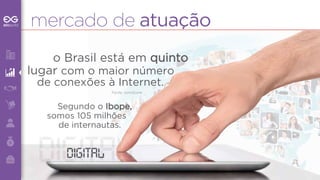 mercado de atuação 
o Brasil está em quinto 
lugar com o maior número 
de conexões à Internet. 
Fonte: comScore 
Segundo o Ibope, 
somos 105 milhões 
de internautas. 
digdigiittalal 
 