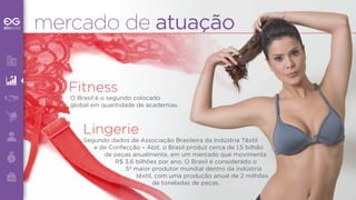 mercado de atuação 
Fitness 
O Brasil é o segundo colocado 
global em quantidade de academias. 
Lingerie 
Segundo dados da Associação Brasileira da Indústria Têxtil 
e de Confecção – Abit, o Brasil produz cerca de 1,5 bilhão 
de peças anualmente, em um mercado que movimenta 
R$ 3,6 bilhões por ano. O Brasil é considerado o 
5º maior produtor mundial dentro da indústria 
têxtil, com uma produção anual de 2 milhões 
de toneladas de peças. 
 