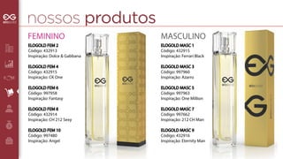 nossos produtos 
MASCULINO 
ELOGOLD MASC 1 
Código: 432915 
Inspiração: Ferrari Black 
ELOGOLD MASC 3 
Código: 997960 
Inspiração: Azarro 
ELOGOLD MASC 5 
Código: 997963 
Inspiração: One Million 
ELOGOLD MASC 7 
Código: 997662 
Inspiração: 212 CH Man 
ELOGOLD MASC 9 
Código: 432916 
Inspiração: Eternity Man 
FEMININO 
ELOGOLD FEM 2 
Código: 432913 
Inspiração: Dolce & Gabbana 
ELOGOLD FEM 4 
Código: 432915 
Inspiração: CK One 
ELOGOLD FEM 6 
Código: 997958 
Inspiração: Fantasy 
ELOGOLD FEM 8 
Código: 432914 
Inspiração: CH 212 Sexy 
ELOGOLD FEM 10 
Código: 997480 
Inspiração: Angel 
 